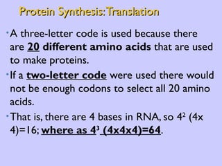 Protein Synthesis: Translation A three-letter code is used because there are  20  different amino acids  that are used to make proteins. If a  two-letter code  were used there would not be enough codons to select all 20 amino acids.  That is, there are 4 bases in RNA, so 4 2  (4x 4)=16;  where as 4 3  (4x4x4)=64 . 