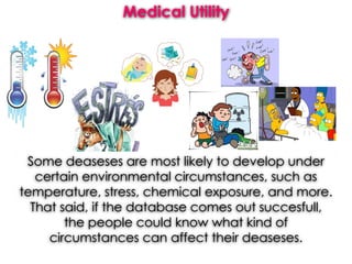 Medical Utility
Some deaseses are most likely to develop under
certain environmental circumstances, such as
temperature, stress, chemical exposure, and more.
That said, if the database comes out succesfull,
the people could know what kind of
circumstances can affect their deaseses.
 