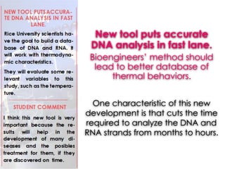 New tool puts accurate
DNA analysis in fast lane.
Bioengineers’ method should
lead to better database of
thermal behaviors.
One characteristic of this new
development is that cuts the time
required to analyze the DNA and
RNA strands from months to hours.
 