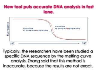 New tool puts accurate DNA analysis in fast
lane.
Typically, the researchers have been studied a
specific DNA sequence by the melting curve
analysis. Zhang said that this method is
inaccurate, because the results are not exact.
 