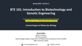 BTE 101: Introduction to Biotechnology and
Genetic Engineering
Spring 2024 | Section 2
Central Dogma of Molecular Biology
Class Hours: Saturday and Thursday (8.00 AM to 9.20 PM)
Consultation Hours: Monday (8.00 AM to 5.00 PM)
Zinia Haidar
Adjunct Lecturer
4th Floor (cubicle)
Biotechnology Program, Department of Mathematics and Natural Sciences (MNS)
BRAC University, Dhaka
+8801521-401295
ziniaxhaidar@gmail.com
 