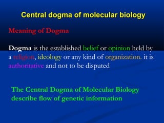 Central dogma of molecular biologyCentral dogma of molecular biology
Meaning of Dogma
Dogma is the established belief or opinion held by
a religion, ideology or any kind of organization. it is
authoritative and not to be disputed
The Central Dogma of Molecular Biology
describe flow of genetic information
 