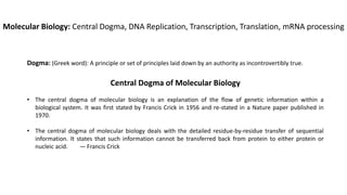 Molecular Biology: Central Dogma, DNA Replication, Transcription, Translation, mRNA processing
Dogma: (Greek word): A principle or set of principles laid down by an authority as incontrovertibly true.
Central Dogma of Molecular Biology
• The central dogma of molecular biology is an explanation of the flow of genetic information within a
biological system. It was first stated by Francis Crick in 1956 and re-stated in a Nature paper published in
1970.
• The central dogma of molecular biology deals with the detailed residue-by-residue transfer of sequential
information. It states that such information cannot be transferred back from protein to either protein or
nucleic acid. — Francis Crick
 