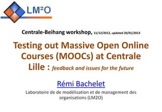 Centrale-Beihang workshop, 11/12/2012, updated 20/01/2013

Testing out Massive Open Online
  Courses (MOOCs) at Centrale
    Lille : feedback and issues for the future
                  Rémi Bachelet
    Laboratoire de de modélisation et de management des
                    organisations (LM2O)
 