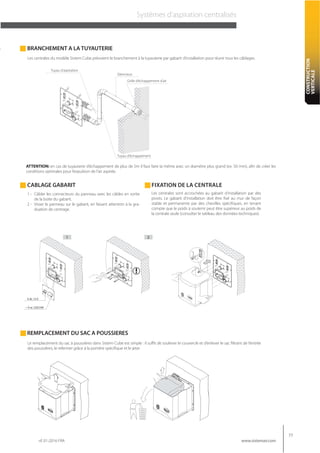 rif. 01-2016 FRA
77
www.sistemair.com
CONSTRUCTION
VERTICALE
Systèmes d’aspiration centralisés
FIXATION DE LA CENTRALECABLAGE GABARIT
BRANCHEMENT A LA TUYAUTERIE
Silencieux
Grille d’échappement d’air
Tuyau d’échappement
Tuyau d’aspiration
Les centrales sont accrochées au gabarit d’installation par des
pivots. Le gabarit d’installation doit être fixé au mur de façon
stable et permanente par des chevilles spécifiques, en tenant
compte que le poids à soutenir peut être supérieur au poids de
la centrale seule (consulter le tableau des données techniques).
Les centrales du modèle Sistem Cube prévoient le branchement à la tuyauterie par gabarit d’installation pour réunir tous les câblages.
ATTENTION: en cas de tuyauterie d’échappement de plus de 5m il faut faire la même avec un diamètre plus grand (ex. 50 mm), afin de créer les
conditions optimales pour l’expulsion de l’air aspirée.
1 - Câbler les connecteurs du panneau avec les câbles en sortie
de la boite du gabarit.
2 - Visser le panneau sur le gabarit, en faisant attention à la gra-
duation de centrage.
21
Le remplacement du sac à poussières dans Sistem Cube est simple : il suffit de soulever le couvercle et d’enlever le sac filtrant de l’entrée
des poussières, le refermer grâce à la portière spécifique et le jeter.
REMPLACEMENT DU SAC A POUSSIERES
 