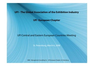 UFI - The Global Association of the Exhibition Industry


                    UFI European Chapter




  UFI Central and Eastern European Countries Meeting


                    St. Petersburg, March 6, 2008




          CBBS - Management Consulting Co. - UFI European Chapter, St. Petersburg
 