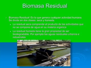 Biomasa Residual
 Biomasa Residual: Es la que genera cualquier actividad humana.
Se divide en dos clases: seca y húmeda.
 La residual seca comprende el producto de las actividades que
no se compone de agua en su materia orgánica
 La residual húmeda tiene la gran propiedad de ser
biodegradable. Por ejemplo las aguas residuales urbanos e
industriales
 