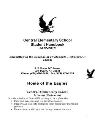 Central Elementary School
                Student Handbook
                            2012-2013

Committed to the success of all students – Whatever it
                      Takes!


                     913 North 24 th Street
                     Van Buren, AR 72956
           Phone: (479) 474-7059 Fax (479) 471-3159



                 Home of the Eagles

                 Central Elementary School
                     Mission Statement
It is the mission of Central Elementary to be a place that:
    • Uses best practices and the latest technology.
    • Supports all students and helps them reach their individual
       potential.
    • Communicates with parents through several avenues.


                                                                    1
 