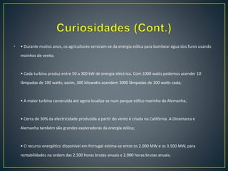 • • Durante muitos anos, os agricultores serviram-se da energia eólica para bombear água dos furos usando
moinhos de vento;
• Cada turbina produz entre 50 a 300 kW de energia eléctrica. Com 1000 watts podemos acender 10
lâmpadas de 100 watts; assim, 300 kilowatts acendem 3000 lâmpadas de 100 watts cada;
• A maior turbina construída até agora localiza-se num parque eólico marinho da Alemanha;
• Cerca de 30% da electricidade produzida a partir do vento é criada na Califórnia. A Dinamarca e
Alemanha também são grandes exploradoras da energia eólica;
• O recurso energético disponível em Portugal estima-se entre os 2.000 MW e os 3.500 MW, para
rentabilidades na ordem das 2.500 horas brutas anuais e 2.000 horas brutas anuais.
 