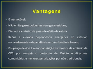 • É inesgotável;
• Não emite gases poluentes nem gera resíduos;
• Diminui a emissão de gases de efeito de estufa .
• Reduz a elevada dependência energética do exterior,
nomeadamente a dependência em combustíveis fósseis;
• Poupança devido à menor aquisição de direitos de emissão de
CO2 por cumprir o protocolo de Quioto e directivas
comunitárias e menores penalizações por não tradicionais.
 