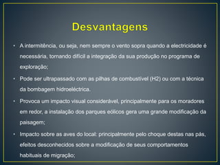 • A intermitência, ou seja, nem sempre o vento sopra quando a electricidade é
necessária, tornando difícil a integração da sua produção no programa de
exploração;
• Pode ser ultrapassado com as pilhas de combustível (H2) ou com a técnica
da bombagem hidroeléctrica.
• Provoca um impacto visual considerável, principalmente para os moradores
em redor, a instalação dos parques eólicos gera uma grande modificação da
paisagem;
• Impacto sobre as aves do local: principalmente pelo choque destas nas pás,
efeitos desconhecidos sobre a modificação de seus comportamentos
habituais de migração;
 