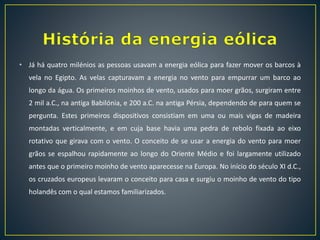 • Já há quatro milénios as pessoas usavam a energia eólica para fazer mover os barcos à
vela no Egipto. As velas capturavam a energia no vento para empurrar um barco ao
longo da água. Os primeiros moinhos de vento, usados para moer grãos, surgiram entre
2 mil a.C., na antiga Babilónia, e 200 a.C. na antiga Pérsia, dependendo de para quem se
pergunta. Estes primeiros dispositivos consistiam em uma ou mais vigas de madeira
montadas verticalmente, e em cuja base havia uma pedra de rebolo fixada ao eixo
rotativo que girava com o vento. O conceito de se usar a energia do vento para moer
grãos se espalhou rapidamente ao longo do Oriente Médio e foi largamente utilizado
antes que o primeiro moinho de vento aparecesse na Europa. No início do século XI d.C.,
os cruzados europeus levaram o conceito para casa e surgiu o moinho de vento do tipo
holandês com o qual estamos familiarizados.
 