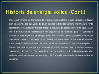 • O desenvolvimento da tecnologia da energia eólica moderna e suas aplicações estavam
bem encaminhados por volta de 1930, quando estimados 600 mil moinhos de vento
abasteciam áreas rurais com electricidade e serviços de bombeamento de água. Assim
que a distribuição de electricidade em larga escala se espalhou para as fazendas e
cidades do interior, o uso de energia eólica nos Estados Unidos começou a decrescer,
mas reviveu depois da escassez de petróleo no início dos anos 70. Nos últimos 30 anos,
a pesquisa e o desenvolvimento variaram com o interesse e incentivos fiscais do governo
federal. Em meados dos anos 80, as turbinas eólicas tinham uma capacidade nominal
máxima de 150 kW. Em 2006, as turbinas em escala de geração pública comercial têm
potência nominal comumente acima de 1 MW e estão disponíveis em capacidades de
até 4 MW.
 