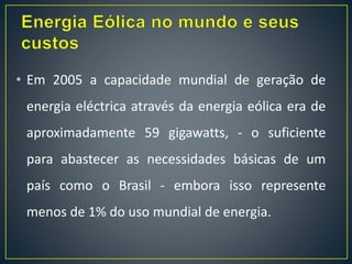 • Em 2005 a capacidade mundial de geração de
energia eléctrica através da energia eólica era de
aproximadamente 59 gigawatts, - o suficiente
para abastecer as necessidades básicas de um
país como o Brasil - embora isso represente
menos de 1% do uso mundial de energia.
 