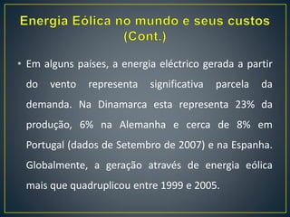 • Em alguns países, a energia eléctrico gerada a partir
do vento representa significativa parcela da
demanda. Na Dinamarca esta representa 23% da
produção, 6% na Alemanha e cerca de 8% em
Portugal (dados de Setembro de 2007) e na Espanha.
Globalmente, a geração através de energia eólica
mais que quadruplicou entre 1999 e 2005.
 