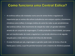 • As turbinas eólicas são instaladas numa zona de ventos fortes e regulares (é
importante que os ventos não sofram turbulências nem estejam sujeitos a fenómenos
climáticos como tufões). A energia cinética do vento faz rodar as pás aerodinâmicas
das turbinas eólicas. Este movimento de rotação faz rodar um gerador eléctrico
através de um conjunto de engrenagens. É então produzida a electricidade, que passa
por um transformador de modo a regularizar a sua tensão eléctrica e é de seguida
lançada para a rede eléctrica através de linhas de alta tensão.
• O corpo formado por pás, engrenagens e gerador pode rodar de forma a ficar de
frente para o vento, o que lhe permite funcionar com o máximo de eficiência possível.
 