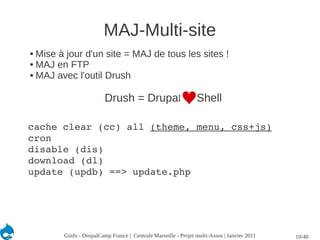 MAJ-Multi-site
 Mise à jour d'un site = MAJ de tous les sites !
 MAJ en FTP

 MAJ avec l'outil Drush




                         Drush = Drupal                         Shell

cache clear (cc) all (theme, menu, css+js)
cron
disable (dis)
download (dl)
update (updb) ==> update.php




        Ginfo - DrupalCamp France | Centrale Marseille - Projet multi-Assos | Janvier 2011   10/40
 