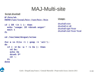 MAJ-Multi-site
Script drushall
#!/bin/sh
PATH=/usr/local/bin:/usr/bin:/bin                                   Usage:

if [ $# -lt 1 ]; then                                               drushall cron
   echo "usage: $0 <drush args>"                                    drushall cc all
   exit 1                                                           drushall vget %var
fi                                                                  drushall vset %var %val

cd /var/www/drupal/sites

for x in $(ls -1 | grep -v 'all');
do
   if [ -d $x -a ! -L $x ]; then
      cd $x;
      echo $x
      drush $*
      cd -;
   fi
done



              Ginfo - DrupalCamp France | Centrale Marseille - Projet multi-Assos | Janvier 2011   11/40
 