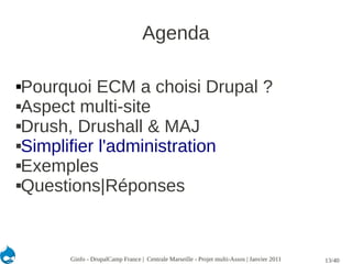 Agenda

Pourquoi ECM a choisi Drupal ?
Aspect multi-site

Drush, Drushall & MAJ

Simplifier l'administration

Exemples

Questions|Réponses




      Ginfo - DrupalCamp France | Centrale Marseille - Projet multi-Assos | Janvier 2011   13/40
 