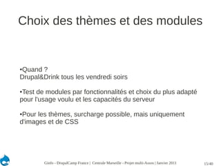 Choix des thèmes et des modules


Quand ?
●

Drupal&Drink tous les vendredi soirs

●Test de modules par fonctionnalités et choix du plus adapté
pour l'usage voulu et les capacités du serveur

●Pour les thèmes, surcharge possible, mais uniquement
d'images et de CSS




        Ginfo - DrupalCamp France | Centrale Marseille - Projet multi-Assos | Janvier 2011   15/40
 