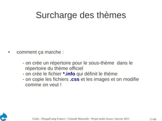 Surcharge des thèmes


●   comment ça marche :

      - on crée un répertoire pour le sous-thème dans le
        répertoire du thème officiel
      - on crée le fichier *.info qui définit le thème
      - on copie les fichiers .css et les images et on modifie
        comme on veut !




          Ginfo - DrupalCamp France | Centrale Marseille - Projet multi-Assos | Janvier 2011   17/40
 