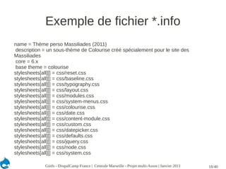 Exemple de fichier *.info
name = Thème perso Massiliades (2011)
 description = un sous-thème de Colourise créé spécialement pour le site des
Massiliades
 core = 6.x
 base theme = colourise
stylesheets[all][] = css/reset.css
stylesheets[all][] = css/baseline.css
stylesheets[all][] = css/typography.css
stylesheets[all][] = css/layout.css
stylesheets[all][] = css/modules.css
stylesheets[all][] = css/system-menus.css
stylesheets[all][] = css/colourise.css
stylesheets[all][] = css/date.css
stylesheets[all][] = css/content-module.css
stylesheets[all][] = css/custom.css
stylesheets[all][] = css/datepicker.css
stylesheets[all][] = css/defaults.css
stylesheets[all][] = css/jquery.css
stylesheets[all][] = css/node.css
stylesheets[all][] = css/system.css

             Ginfo - DrupalCamp France | Centrale Marseille - Projet multi-Assos | Janvier 2011   18/40
 