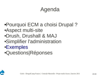 Agenda

Pourquoi ECM a choisi Drupal ?
Aspect multi-site

Drush, Drushall & MAJ

Simplifier l'administration

Exemples

Questions|Réponses




      Ginfo - DrupalCamp France | Centrale Marseille - Projet multi-Assos | Janvier 2011   20/40
 
