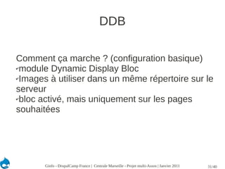 DDB

Comment ça marche ? (configuration basique)
✔module Dynamic Display Bloc

✔Images à utiliser dans un même répertoire sur le

serveur
✔bloc activé, mais uniquement sur les pages

souhaitées




       Ginfo - DrupalCamp France | Centrale Marseille - Projet multi-Assos | Janvier 2011   31/40
 