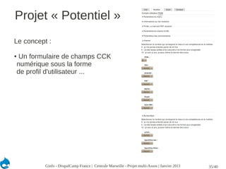 Projet « Potentiel »
Le concept :

●    Un formulaire de champs CCK
    numérique sous la forme
    de profil d'utilisateur ...




            Ginfo - DrupalCamp France | Centrale Marseille - Projet multi-Assos | Janvier 2011   35/40
 