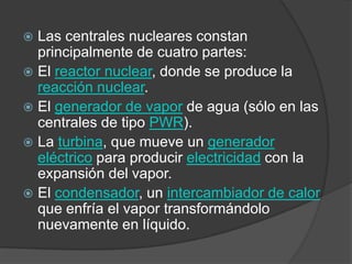 Las centrales nucleares constan principalmente de cuatro partes:El reactor nuclear, donde se produce la reacción nuclear.El generador de vapor de agua (sólo en las centrales de tipo PWR).La turbina, que mueve un generador eléctrico para producir electricidad con la expansión del vapor.El condensador, un intercambiador de calor que enfría el vapor transformándolo nuevamente en líquido.