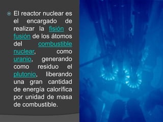El reactor nuclear es el encargado de realizar la fisión o fusión de los átomos del combustible nuclear, como uranio, generando como residuo el plutonio, liberando una gran cantidad de energía calorífica por unidad de masa de combustible.