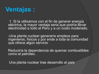 Ventajas : 1. Si la utilizamos con el fin de generar energía eléctrica, la mayor ventaja seria que podría llevar electricidad a todo el Perú y a un costo moderado. -Una planta nuclear generaría empleos para ingenieros, físicos y por ende a toda la comunidad que ofrece algún servicio      Reduciría la dependencia de quemar combustibles como el petróleo.     Una planta nuclear trae desarrollo al país
