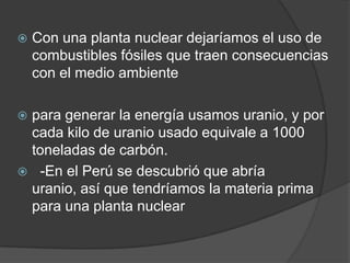 Con una planta nuclear dejaríamos el uso de combustibles fósiles que traen consecuencias con el medio ambientepara generar la energía usamos uranio, y por cada kilo de uranio usado equivale a 1000 toneladas de carbón.  -En el Perú se descubrió que abría uranio, así que tendríamos la materia prima para una planta nuclear