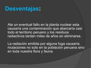 Desventajas:Ate un eventual fallo en la planta nuclear esta causaría una contaminación que abarcaría casi todo el territorio peruano y los residuos radiactivos tardan miles de años en eliminarse. La radiación emitida por alguna fuga causaría mutaciones no solo en la población peruana sino en toda nuestra flora y fauna 