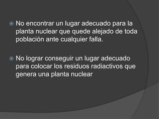 No encontrar un lugar adecuado para la planta nuclear que quede alejado de toda población ante cualquier falla.No lograr conseguir un lugar adecuado para colocar los residuos radiactivos que genera una planta nuclear
