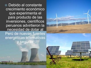 Debido al constante crecimiento económico que experimenta el país producto de las inversiones, científicos peruanos advirtieron la necesidad de dotar al Perú de nuevas fuentes energéticas alternativas y seguras