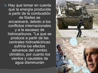 Hay que tomar en cuenta que la energía producida a partir de la combustión de fósiles se encarecerá, debido a los conflictos internacionales y a la escasez de hidrocarburos. "La que se produce a partir de las centrales hidroeléctricas sufriría los efectos adversos del cambio climático, por cuanto los vientos y caudales de agua disminuirán