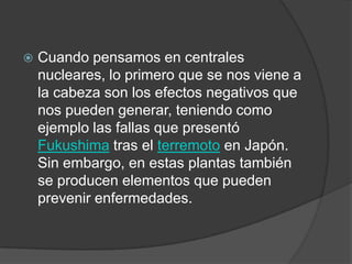 Cuando pensamos en centrales nucleares, lo primero que se nos viene a la cabeza son los efectos negativos que nos pueden generar, teniendo como ejemplo las fallas que presentó Fukushima tras el terremoto en Japón. Sin embargo, en estas plantas también se producen elementos que pueden prevenir enfermedades. 