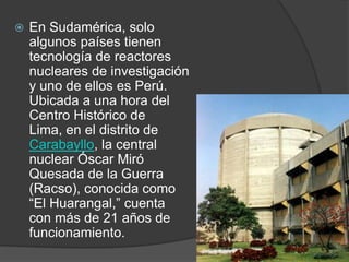 En Sudamérica, solo algunos países tienen tecnología de reactores nucleares de investigación y uno de ellos es Perú. Ubicada a una hora del Centro Histórico de Lima, en el distrito de Carabayllo, la central nuclear Óscar Miró Quesada de la Guerra (Racso), conocida como “El Huarangal,” cuenta con más de 21 años de funcionamiento.