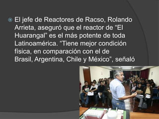 El jefe de Reactores de Racso, Rolando Arrieta, aseguró que el reactor de “El Huarangal” es el más potente de toda Latinoamérica. “Tiene mejor condición física, en comparación con el de Brasil, Argentina, Chile y México”, señaló