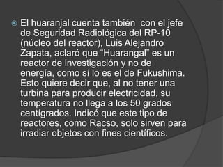 El huaranjal cuenta también  con el jefe de Seguridad Radiológica del RP-10 (núcleo del reactor), Luis Alejandro Zapata, aclaró que “Huarangal” es un reactor de investigación y no de energía, como sí lo es el de Fukushima. Esto quiere decir que, al no tener una turbina para producir electricidad, su temperatura no llega a los 50 grados centígrados. Indicó que este tipo de reactores, como Racso, solo sirven para irradiar objetos con fines científicos.