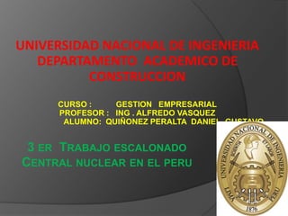 UNIVERSIDAD NACIONAL DE INGENIERIA DEPARTAMENTO  ACADEMICO DE CONSTRUCCION CURSO :           GESTION   EMPRESARIAL PROFESOR :   ING . ALFREDO VASQUEZ                         ALUMNO:  QUIÑONEZ PERALTA  DANIEL  GUSTAVO 3 er  Trabajo escalonado Central nuclear en el peru 