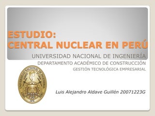 ESTUDIO:
CENTRAL NUCLEAR EN PERÚ
   UNIVERSIDAD NACIONAL DE INGENIERÍA
    DEPARTAMENTO ACADÉMICO DE CONSTRUCCIÓN
                 GESTIÓN TECNOLÓGICA EMPRESARIAL




          Luis Alejandro Aldave Guillén 20071223G
 