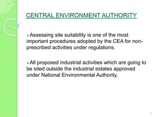 CENTRAL ENVIRONMENT AUTHORITY
Assessing site suitability is one of the most
important procedures adopted by the CEA for non-
prescribed activities under regulations.
All proposed industrial activities which are going to
be sited outside the industrial estates approved
under National Environmental Authority.
3
 