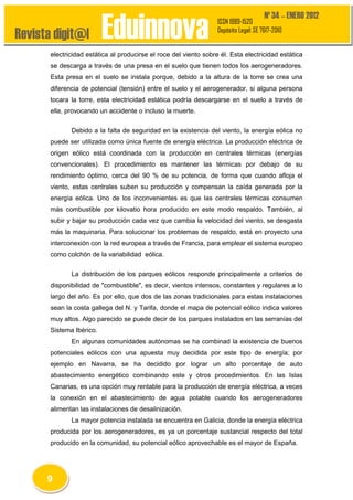 Revista digit@l

Eduinnova

Nº 34 – ENERO 2012

ISSN 1989-1520
Depósito Legal: SE 7617-2010

electricidad estática al producirse el roce del viento sobre él. Esta electricidad estática
se descarga a través de una presa en el suelo que tienen todos los aerogeneradores.
Esta presa en el suelo se instala porque, debido a la altura de la torre se crea una
diferencia de potencial (tensión) entre el suelo y el aerogenerador, si alguna persona
tocara la torre, esta electricidad estática podría descargarse en el suelo a través de
ella, provocando un accidente o incluso la muerte.
Debido a la falta de seguridad en la existencia del viento, la energía eólica no
puede ser utilizada como única fuente de energía eléctrica. La producción eléctrica de
origen eólico está coordinada con la producción en centrales térmicas (energías
convencionales). El procedimiento es mantener las térmicas por debajo de su
rendimiento óptimo, cerca del 90 % de su potencia, de forma que cuando afloja el
viento, estas centrales suben su producción y compensan la caída generada por la
energía eólica. Uno de los inconvenientes es que las centrales térmicas consumen
más combustible por kilovatio hora producido en este modo respaldo. También, al
subir y bajar su producción cada vez que cambia la velocidad del viento, se desgasta
más la maquinaria. Para solucionar los problemas de respaldo, está en proyecto una
interconexión con la red europea a través de Francia, para emplear el sistema europeo
como colchón de la variabilidad eólica.
La distribución de los parques eólicos responde principalmente a criterios de
disponibilidad de "combustible", es decir, vientos intensos, constantes y regulares a lo
largo del año. Es por ello, que dos de las zonas tradicionales para estas instalaciones
sean la costa gallega del N. y Tarifa, donde el mapa de potencial eólico indica valores
muy altos. Algo parecido se puede decir de los parques instalados en las serranías del
Sistema Ibérico.
En algunas comunidades autónomas se ha combinad la existencia de buenos
potenciales eólicos con una apuesta muy decidida por este tipo de energía; por
ejemplo en Navarra, se ha decidido por lograr un alto porcentaje de auto
abastecimiento energético combinando este y otros procedimientos. En las Islas
Canarias, es una opción muy rentable para la producción de energía eléctrica, a veces
la conexión en el abastecimiento de agua potable cuando los aerogeneradores
alimentan las instalaciones de desalinización.
La mayor potencia instalada se encuentra en Galicia, donde la energía eléctrica
producida por los aerogeneradores, es ya un porcentaje sustancial respecto del total
producido en la comunidad, su potencial eólico aprovechable es el mayor de España.

9

 