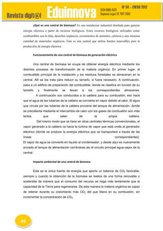 Revista digit@l

Nº 34 – ENERO 2012

Eduinnova

ISSN 1989-1520
Depósito Legal: SE 7617-2010

¿Qué es una central de biomasa? Es una instalación industrial diseñada para generar
energía eléctrica a partir de recursos biológicos. Estos recursos biológicos utilizados como
combustibles son la leña, desechos orgánicos, excrementos de animales, celulosa y una inmensa
cantidad de materiales orgánicos. Esta es una central que utiliza fuentes renovables para la
producción de energía eléctrica.
Funcionamiento de una central de biomasa de generación eléctrica
Una central de biomasa se ocupa de obtener energía eléctrica mediante los
distintos procesos de transformación de la materia orgánica. En primer lugar, el
combustible principal de la instalación y los residuos forestales se almacenan en la
central. Allí se los trata para reducir su tamaño, si fuera necesario. A continuación,
pasa a un edificio de preparación del combustible, donde se clasifica en función de su
tamaño

y

finalmente

se

llevan

a

los

correspondientes

almacenes.

A continuación son conducidos a la caldera para su combustión, eso hace
que el agua de las tuberías de la caldera se convierta en vapor debido al calor. El agua
que circula por las tuberías de la caldera proviene del tanque de alimentación: donde
se precalienta mediante el intercambio de calor con los gases de combustión aún más
lentos

que

salen

de

la

propia

caldera.

Del mismo modo que se hace en otras centrales térmicas convencionales, el
vapor generado a la caldera va hacia la turbina de vapor que está unida al generador
eléctrico (donde se produce la energía eléctrica que se transportará a través de las
líneas

correspondientes).

El vapor de agua se convierte en líquido al condensador, y desde aquí es nuevamente
enviado al tanque de alimentación cerrándose así el circuito principal agua-vapor de la
central.
Impacto ambiental de una central de biomasa
Esta es la única fuente de energía que aporta un balance de CO2 favorable,
siempre y cuando la obtención de la biomasa se realice de una forma renovable y
sostenible de manera que el consumo del recurso se haga más lentamente que la
capacidad de la Tierra para regenerarse. De esta manera la materia orgánica es capaz
de retener durante su crecimiento más CO2 del que libera en su combustión, sin
incrementar la concentración de CO2.

45

 