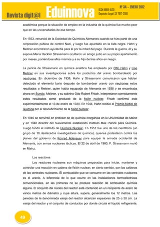 Revista digit@l

Eduinnova

Nº 34 – ENERO 2012

ISSN 1989-1520
Depósito Legal: SE 7617-2010

académica porque la situación de empleo en la industria de la química fue mucho peor
que en las universidades de ese tiempo.
En 1933, renunció de la Sociedad de Químicos Alemanes cuando se hizo parte de una
corporación pública de control Nazi, y luego fue apuntado en la lista negra. Hahn y
Meitner encontraron ayudantía para él por la mitad del pago. Durante la guerra, él y su
esposa María Heckter Strassmann ocultaron un amigo judío en su propio apartamento
por meses, poniéndose ellos mismos y a su hijo de tres años en riesgo.
La pericia de Strassmann en química analítica fue empleada por Otto Hahn y Lise
Meitner en sus investigaciones sobre los productos del uranio bombardeado por
neutrones. En diciembre de 1938, Hahn y Strassmann comunicaron que habían
detectado el elemento bario después de bombardear uranio con neutrones estos
resultados a Meitner, quien había escapado de Alemania en 1938 y se encontraba
ahora en Suecia. Meitner, y su sobrino Otto Robert Frisch, interpretaron correctamente
estos resultados como producto de la fisión nuclear. Frisch confirmó esto
experimentalmente el 13 de enero de 1939. En 1944, Hahn recibió el Premio Nobel de
Química por el descubrimiento de la fisión nuclear.
En 1946 se convirtió en profesor de de química inorgánica en la Universidad de Mainz
y en 1948 director del nuevamente establecido Instituto Max Planck para Química.
Luego fundó el instituto de Química Nuclear. En 1957 fue uno de los científicos (un
grupo de 18 destacados investigadores de química), quienes protestaron contra los
planes del gobierno de Konrad Adenauer para equipar la armada occidental de
Alemania, con armas nucleares tácticas. El 22 de abril de 1980, F. Strassmann murió
en Mainz.
Los reactores
Los reactores nucleares son máquinas preparadas para iniciar, mantener y
controlar una reacción en cadena de fisión nuclear; en cierto sentido, son las calderas
de las centrales nucleares. El combustible que se consume en las centrales nucleares
es el uranio. A diferencia de lo que ocurre en las instalaciones termoeléctricas
convencionales, en las primeras no se produce reacción de combustión química
alguna. El conjunto del núcleo del reactor está contenido en un recipiente de acero de
varios metros de diámetro y cuya altura, supera, generalmente los 12 metros. Las
paredes de la denominada vasija del reactor alcanzan espesores de 25 o 30 cm. La
vasija del reactor y el conjunto de conductos por donde circula el líquido refrigerante,

49

 