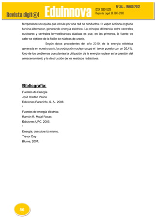 Revista digit@l

Eduinnova

Nº 34 – ENERO 2012

ISSN 1989-1520
Depósito Legal: SE 7617-2010

temperatura un líquido que circula por una red de conductos. El vapor acciona el grupo
turbina-alternador, generando energía eléctrica. La principal diferencia entre centrales
nucleares y centrales termoeléctricas clásicas es que, en las primeras, la fuente de
calor se obtiene de la fisión de núcleos de uranio.
Según datos procedentes del año 2010, de la energía eléctrica
generada en nuestro país, la producción nuclear ocupa el tercer puesto con un 20,4%.
Uno de los problemas que plantea la utilización de la energía nuclear es la cuestión del
almacenamiento y la destrucción de los residuos radiactivos.

Bibliografía:
Fuentes de Energía
José Roldán Viloria
Ediciones Paraninfo, S. A., 2008.
*
Fuentes de energía eléctrica
Ramón R. Mujal Rosas
Ediciones UPC, 2005.
*
Energía; descubre tú mismo.
Trevor Day
Blume, 2007.

56

 