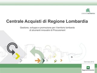 Centrale Acquisti di Regione Lombardia
      Gestione, sviluppo e promozione per il territorio lombardo
               di strumenti innovativi di Procurement




                                                                   Gennaio 2012
 