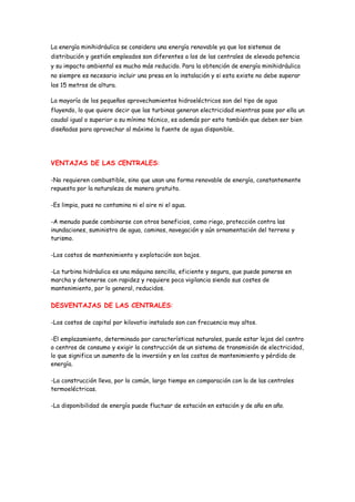 La energía minihidráulica se considera una energía renovable ya que los sistemas de
distribución y gestión empleados son diferentes a los de las centrales de elevada potencia
y su impacto ambiental es mucho más reducido. Para la obtención de energía minihidráulica
no siempre es necesario incluir una presa en la instalación y si esta existe no debe superar
los 15 metros de altura.

La mayoría de los pequeños aprovechamientos hidroeléctricos son del tipo de agua
fluyendo, lo que quiere decir que las turbinas generan electricidad mientras pase por ella un
caudal igual o superior a su mínimo técnico, es además por esto también que deben ser bien
diseñadas para aprovechar al máximo la fuente de agua disponible.




VENTAJAS DE LAS CENTRALES:

-No requieren combustible, sino que usan una forma renovable de energía, constantemente
repuesta por la naturaleza de manera gratuita.

-Es limpia, pues no contamina ni el aire ni el agua.

-A menudo puede combinarse con otros beneficios, como riego, protección contra las
inundaciones, suministro de agua, caminos, navegación y aún ornamentación del terreno y
turismo.

-Los costos de mantenimiento y explotación son bajos.

-La turbina hidráulica es una máquina sencilla, eficiente y segura, que puede ponerse en
marcha y detenerse con rapidez y requiere poca vigilancia siendo sus costes de
mantenimiento, por lo general, reducidos.

DESVENTAJAS DE LAS CENTRALES:

-Los costos de capital por kilovatio instalado son con frecuencia muy altos.

-El emplazamiento, determinado por características naturales, puede estar lejos del centro
o centros de consumo y exigir la construcción de un sistema de transmisión de electricidad,
lo que significa un aumento de la inversión y en los costos de mantenimiento y pérdida de
energía.

-La construcción lleva, por lo común, largo tiempo en comparación con la de las centrales
termoeléctricas.

-La disponibilidad de energía puede fluctuar de estación en estación y de año en año.
 